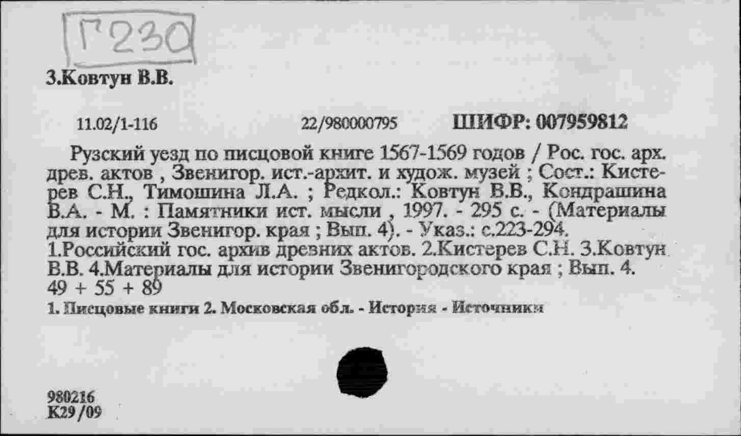 ﻿З.Ковтун В.В.
11.02/1-116	22/980000795 ШИФР: 007959812
Рузский уезд по писцовой книге 1567-1569 годов / Рос. гос. арх. древ, актов , Звенигор. ист.-архит. и худож. музей ; Сост.: Кисте-рев С.Н„ Тимошина Л.А. ; Редкол.: Ковтун В.В., Кондрашина В.А. - М. : Памятники ист. мысли , 1997. - 295 с. - (Материалы для истории Звенигор. края ; Вып. 4). - Указ.: с.223-294.
1.Российский гос. архив древних актов. 2.Кистерев С.Н. З.Ковтун В.В. 4,Материалы для истории Звенигородского края ; Вып. 4.
49 + 55 + 89
1. Писцовые книги 2. Московская обл. - История - Источника
980216
К29/09